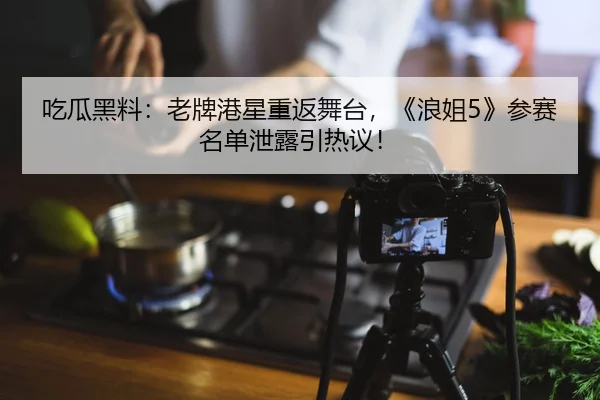 吃瓜黑料：老牌港星重返舞台，《浪姐5》参赛名单泄露引热议！